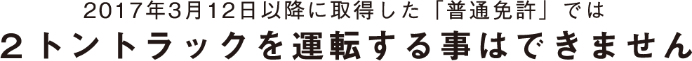 2017年3月12日以降に取得した「普通免許」では２トントラックを運転する事はできません